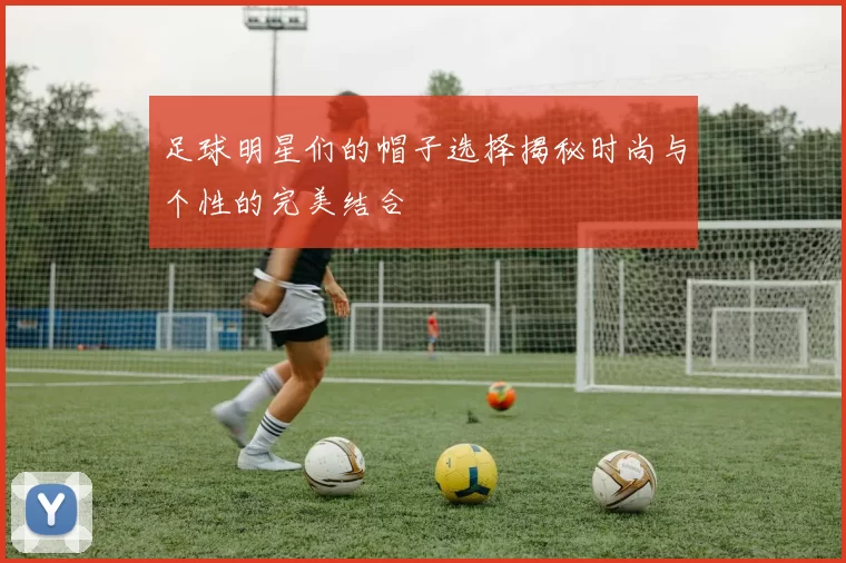 足球明星们的帽子选择揭秘时尚与个性的完美结合