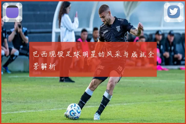 巴西现役足球明星的风采与成就全景解析