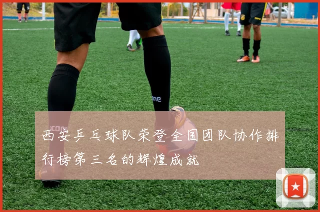 西安乒乓球队荣登全国团队协作排行榜第三名的辉煌成就