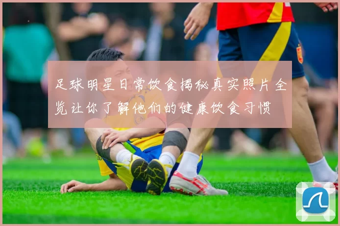 足球明星日常饮食揭秘真实照片全览让你了解他们的健康饮食习惯