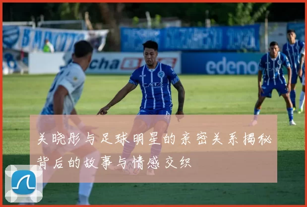 关晓彤与足球明星的亲密关系揭秘背后的故事与情感交织