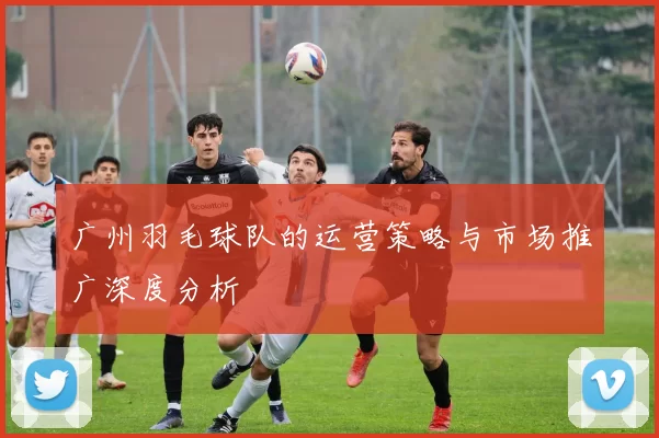 广州羽毛球队的运营策略与市场推广深度分析