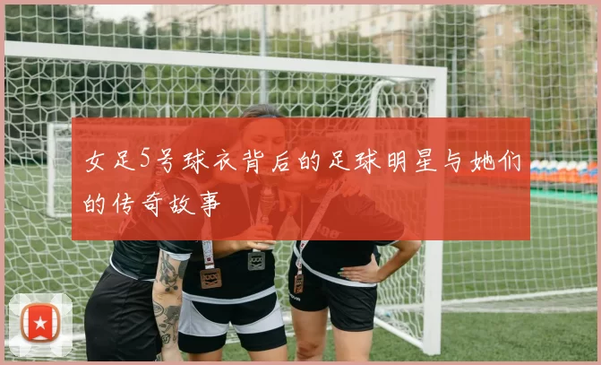 女足5号球衣背后的足球明星与她们的传奇故事