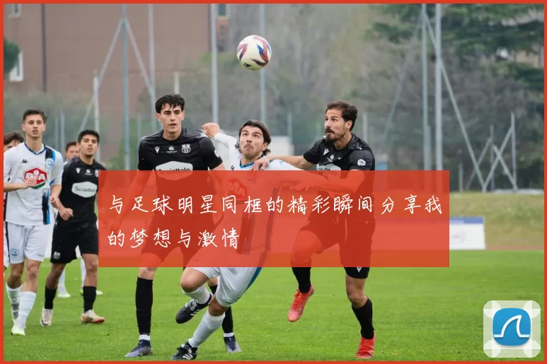 与足球明星同框的精彩瞬间分享我的梦想与激情