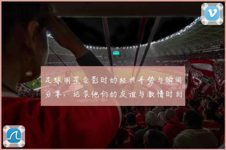 足球明星合影时的经典手势与瞬间分享，记录他们的友谊与激情时刻