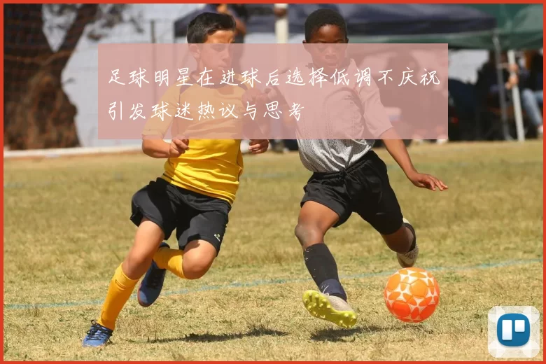 足球明星在进球后选择低调不庆祝引发球迷热议与思考