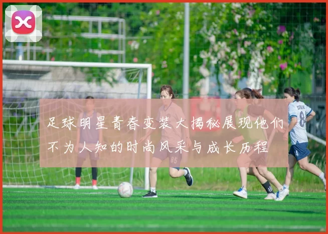 足球明星青春变装大揭秘展现他们不为人知的时尚风采与成长历程