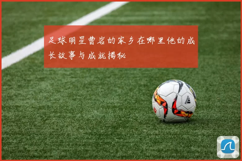 足球明星曹岩的家乡在哪里他的成长故事与成就揭秘