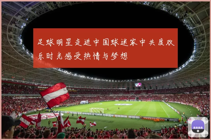 足球明星走进中国球迷家中共度欢乐时光感受热情与梦想