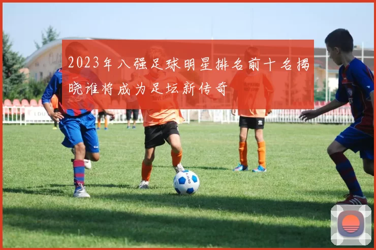 2023年八强足球明星排名前十名揭晓谁将成为足坛新传奇