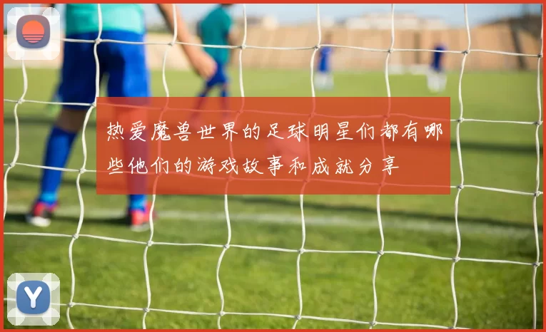 热爱魔兽世界的足球明星们都有哪些他们的游戏故事和成就分享
