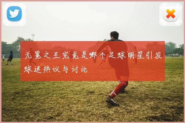 无冕之王究竟是哪个足球明星引发球迷热议与讨论