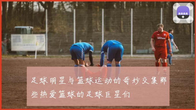足球明星与篮球运动的奇妙交集那些热爱篮球的足球巨星们