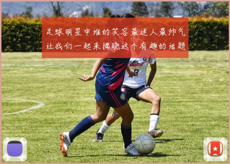 足球明星中谁的笑容最迷人最帅气让我们一起来揭晓这个有趣的话题