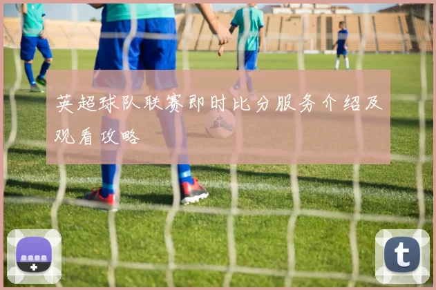 英超球队联赛即时比分服务介绍及观看攻略