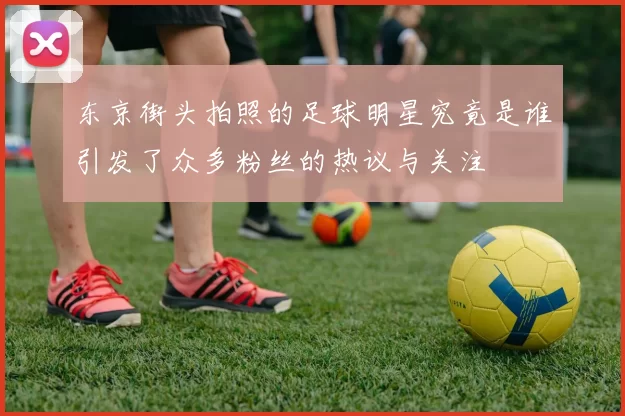 东京街头拍照的足球明星究竟是谁引发了众多粉丝的热议与关注