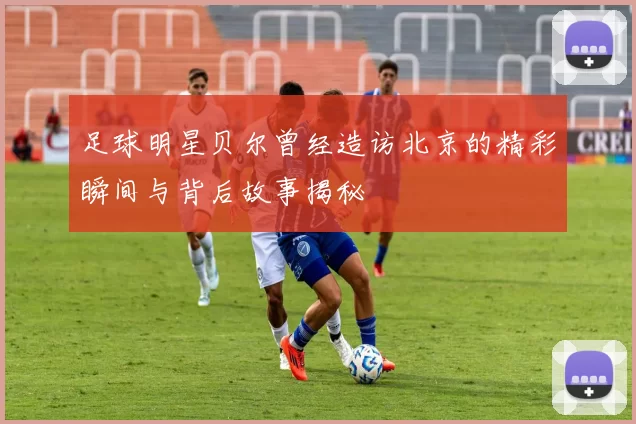 足球明星贝尔曾经造访北京的精彩瞬间与背后故事揭秘