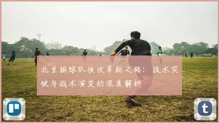 北京排球队快攻革新之路：技术突破与战术演变的深度解析