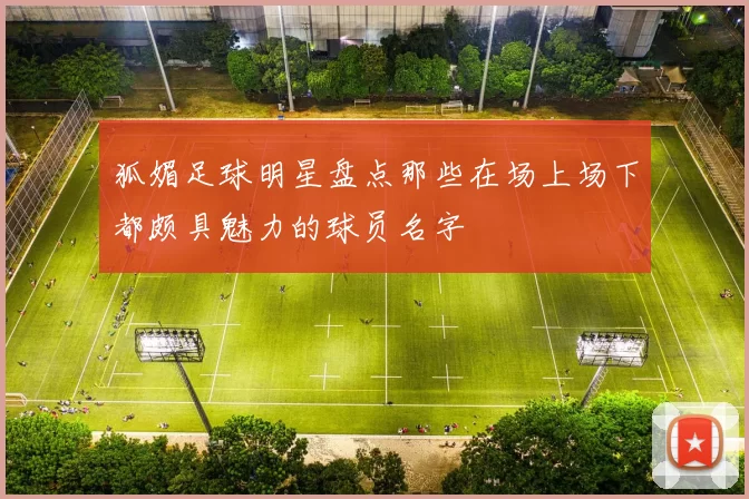 狐媚足球明星盘点那些在场上场下都颇具魅力的球员名字