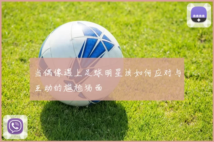 当偶像遇上足球明星该如何应对与互动的尴尬场面