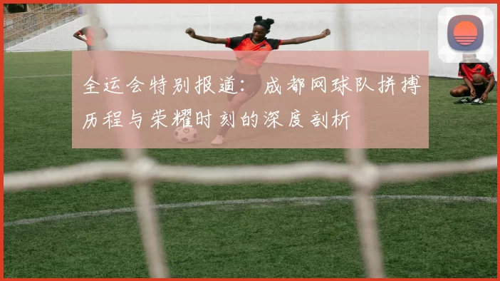 全运会特别报道：成都网球队拼搏历程与荣耀时刻的深度剖析