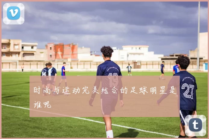 时尚与运动完美结合的足球明星是谁呢
