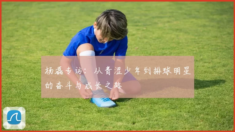 杨磊专访：从青涩少年到排球明星的奋斗与成长之路