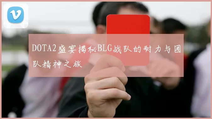 DOTA2盛宴揭秘BLG战队的耐力与团队精神之旅