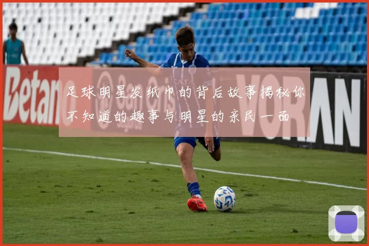 足球明星发纸巾的背后故事揭秘你不知道的趣事与明星的亲民一面