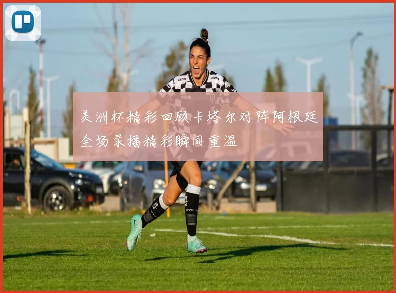 美洲杯精彩回顾卡塔尔对阵阿根廷全场录播精彩瞬间重温