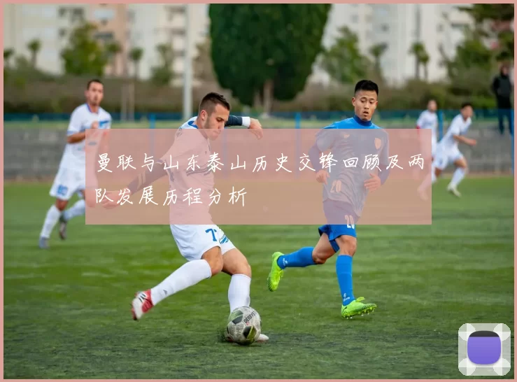 曼联与山东泰山历史交锋回顾及两队发展历程分析
