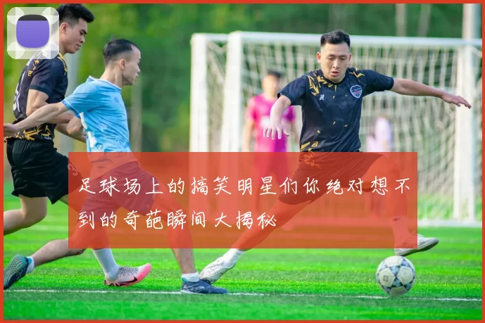 足球场上的搞笑明星们你绝对想不到的奇葩瞬间大揭秘