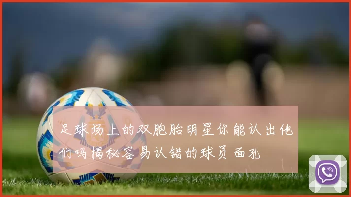 足球场上的双胞胎明星你能认出他们吗揭秘容易认错的球员面孔