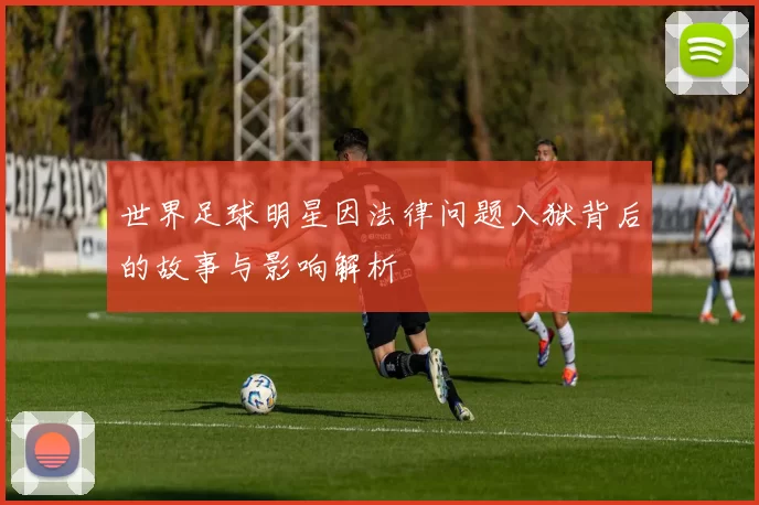 世界足球明星因法律问题入狱背后的故事与影响解析