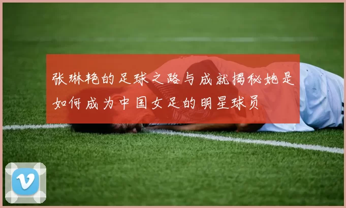 张琳艳的足球之路与成就揭秘她是如何成为中国女足的明星球员