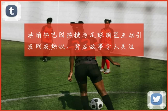 迪丽热巴因热搜与足球明星互动引发网友热议，背后故事令人关注