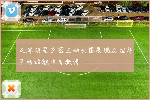 足球明星亲密互动头像展现友谊与团结的魅力与激情