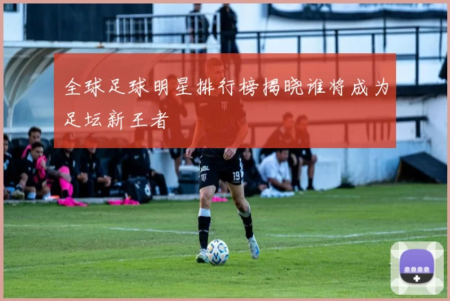全球足球明星排行榜揭晓谁将成为足坛新王者