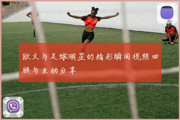 欧文与足球明星的精彩瞬间视频回顾与互动分享