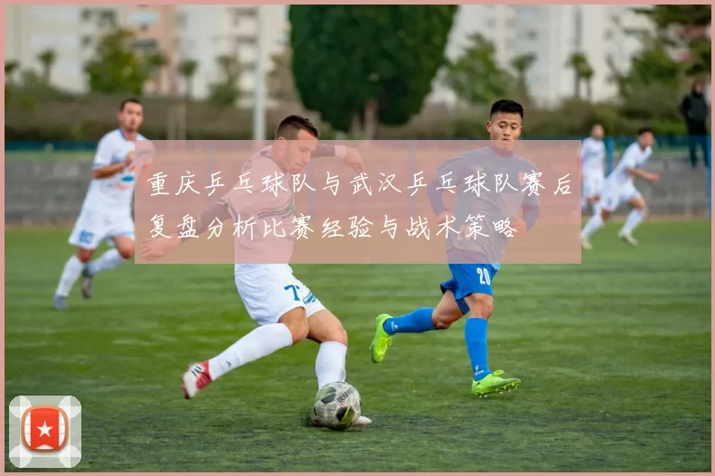 重庆乒乓球队与武汉乒乓球队赛后复盘分析比赛经验与战术策略