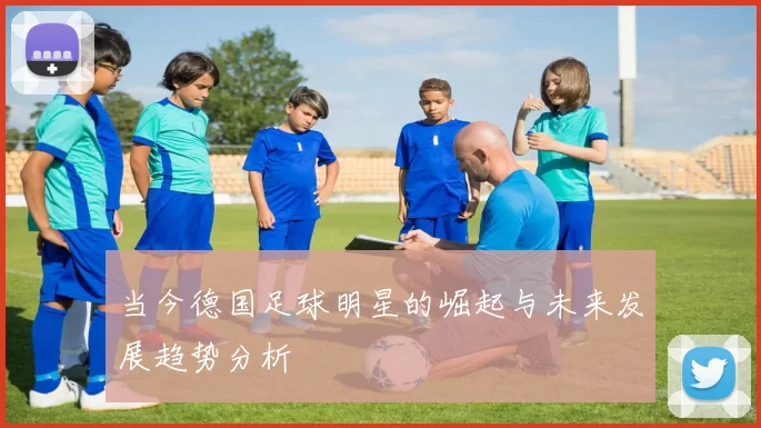 当今德国足球明星的崛起与未来发展趋势分析