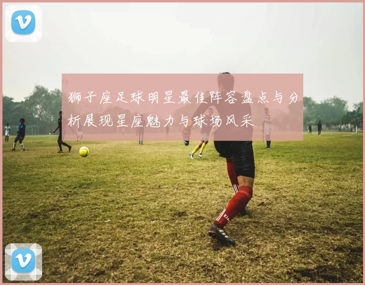狮子座足球明星最佳阵容盘点与分析展现星座魅力与球场风采