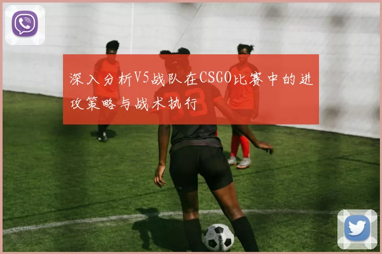 深入分析V5战队在CSGO比赛中的进攻策略与战术执行