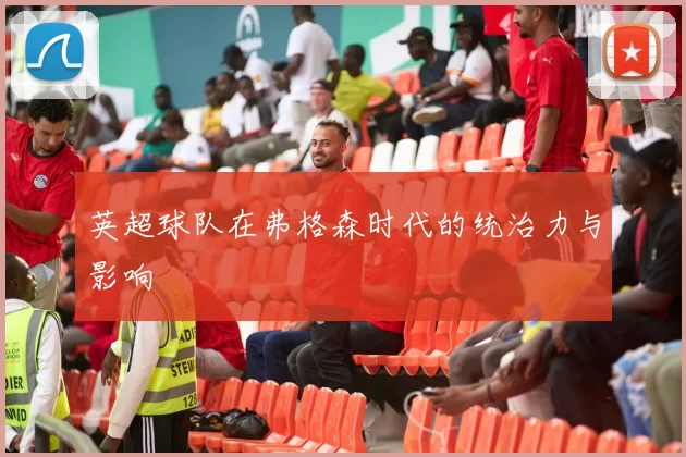 英超球队在弗格森时代的统治力与影响