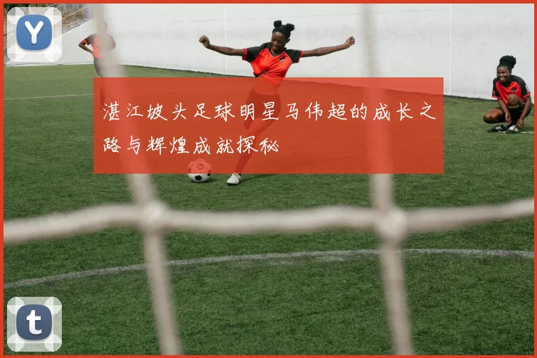 湛江坡头足球明星马伟超的成长之路与辉煌成就探秘