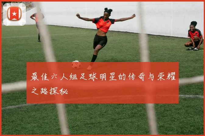 最佳六人组足球明星的传奇与荣耀之路探秘
