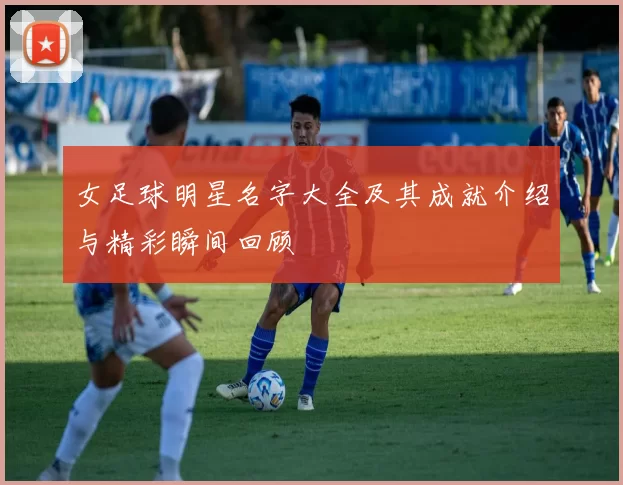 女足球明星名字大全及其成就介绍与精彩瞬间回顾