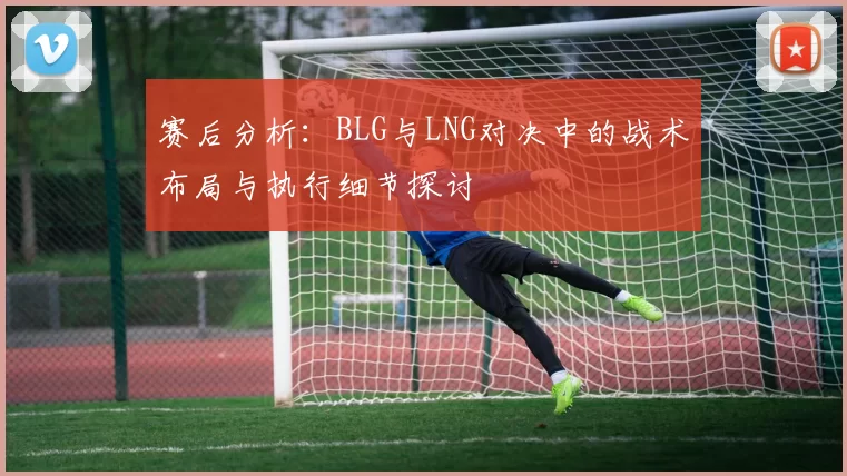赛后分析：BLG与LNG对决中的战术布局与执行细节探讨