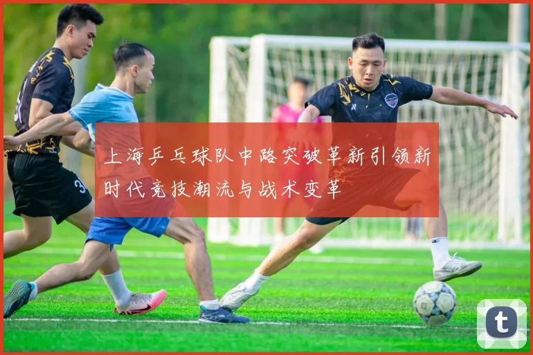 上海乒乓球队中路突破革新引领新时代竞技潮流与战术变革
