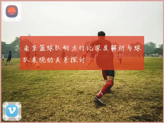 南京篮球队耐力对比深度解析与球队表现的关系探讨